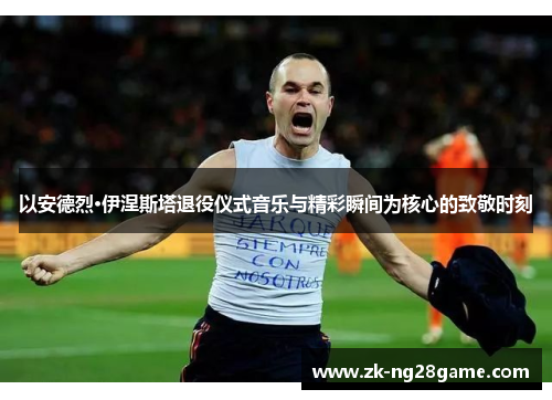 以安德烈·伊涅斯塔退役仪式音乐与精彩瞬间为核心的致敬时刻