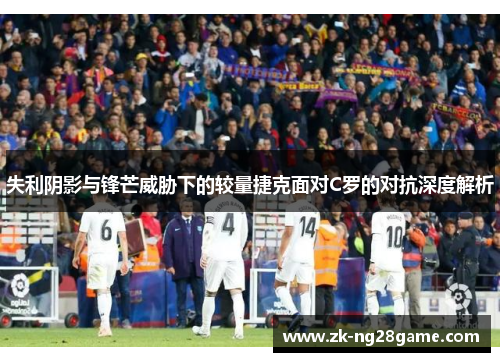 失利阴影与锋芒威胁下的较量捷克面对C罗的对抗深度解析