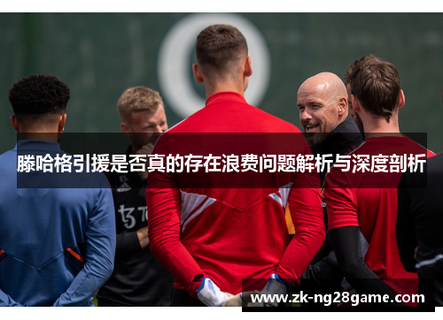 滕哈格引援是否真的存在浪费问题解析与深度剖析