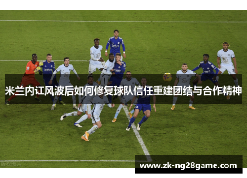 米兰内讧风波后如何修复球队信任重建团结与合作精神