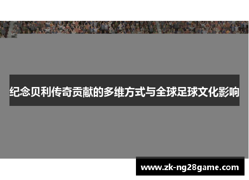 纪念贝利传奇贡献的多维方式与全球足球文化影响