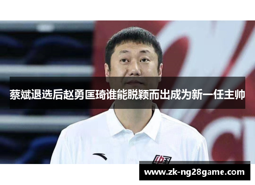 蔡斌退选后赵勇匡琦谁能脱颖而出成为新一任主帅