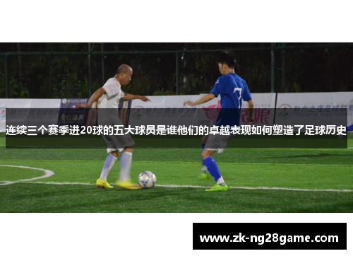 连续三个赛季进20球的五大球员是谁他们的卓越表现如何塑造了足球历史