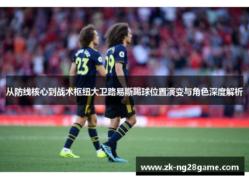 从防线核心到战术枢纽大卫路易斯踢球位置演变与角色深度解析 从防线核心到战术枢纽大卫路易斯踢球位置演变与角色深度解析