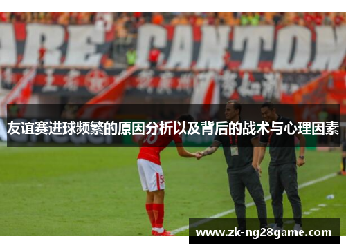 友谊赛进球频繁的原因分析以及背后的战术与心理因素 友谊赛进球频繁的原因分析以及背后的战术与心理因素