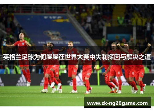 英格兰足球为何屡屡在世界大赛中失利探因与解决之道 英格兰足球为何屡屡在世界大赛中失利探因与解决之道