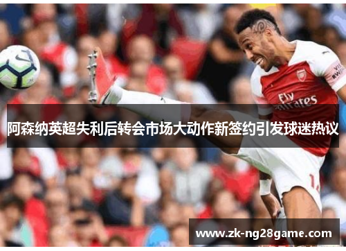 阿森纳英超失利后转会市场大动作新签约引发球迷热议 阿森纳英超失利后转会市场大动作新签约引发球迷热议