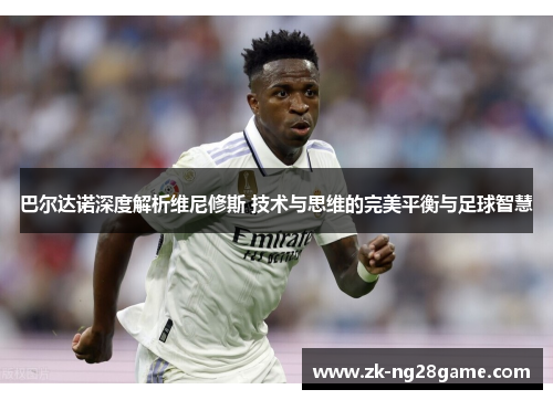 巴尔达诺深度解析维尼修斯 技术与思维的完美平衡与足球智慧