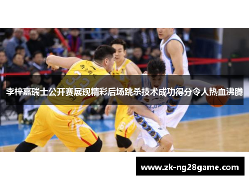 李梓嘉瑞士公开赛展现精彩后场跳杀技术成功得分令人热血沸腾