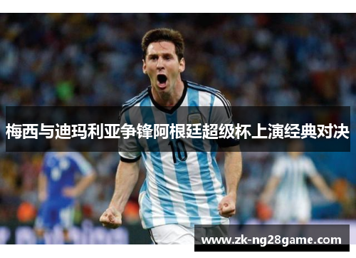 梅西与迪玛利亚争锋阿根廷超级杯上演经典对决 梅西与迪玛利亚争锋阿根廷超级杯上演经典对决