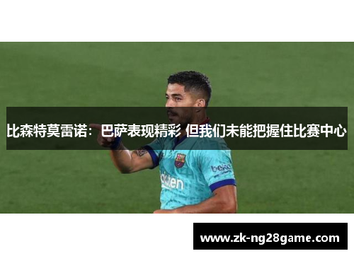 比森特莫雷诺:巴萨表现精彩 但我们未能把握住比赛中心 比森特莫雷诺:巴萨表现精彩 但我们未能把握住比赛中心