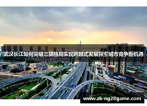 武汉长江如何突破三镇格局实现跨越式发展探索城市竞争新机遇 武汉长江如何突破三镇格局实现跨越式发展探索城市竞争新机遇