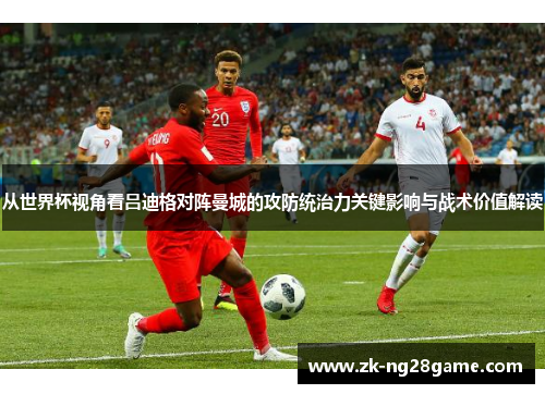 从世界杯视角看吕迪格对阵曼城的攻防统治力关键影响与战术价值解读