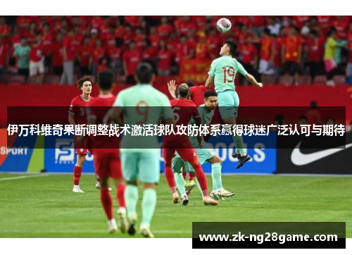 伊万科维奇果断调整战术激活球队攻防体系赢得球迷广泛认可与期待