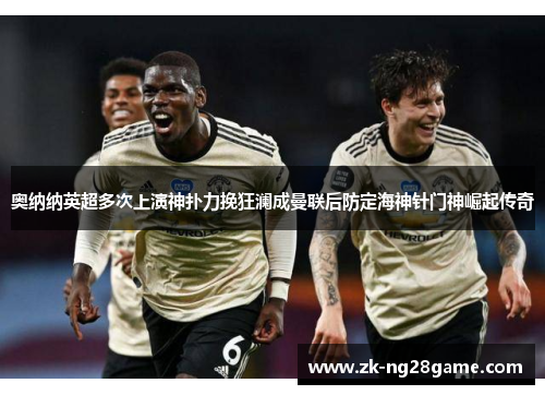 奥纳纳英超多次上演神扑力挽狂澜成曼联后防定海神针门神崛起传奇