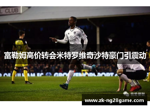 富勒姆高价转会米特罗维奇沙特豪门引震动